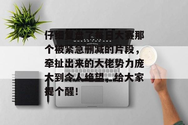 仔细复盘了每日大赛那个被紧急删减的片段，牵扯出来的大佬势力庞大到令人绝望，给大家提个醒！
