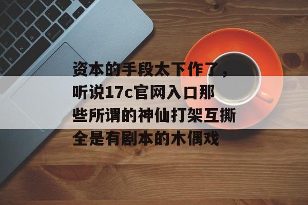 资本的手段太下作了，听说17c官网入口那些所谓的神仙打架互撕全是有剧本的木偶戏