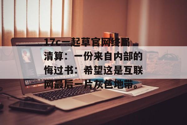 17c一起草官网终局清算：一份来自内部的悔过书：希望这是互联网最后一片灰色地带。