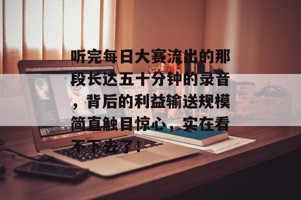 听完每日大赛流出的那段长达五十分钟的录音，背后的利益输送规模简直触目惊心，实在看不下去了！