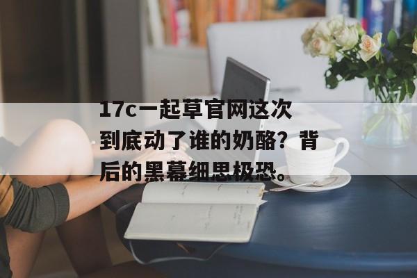 17c一起草官网这次到底动了谁的奶酪？背后的黑幕细思极恐。