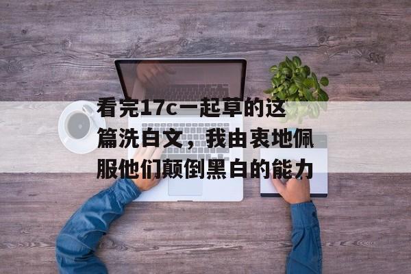 看完17c一起草的这篇洗白文，我由衷地佩服他们颠倒黑白的能力