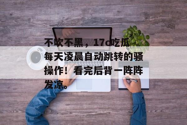 不吹不黑，17c吃瓜每天凌晨自动跳转的骚操作！看完后背一阵阵发凉。