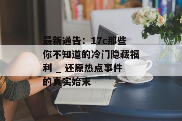 最新通告：17c那些你不知道的冷门隐藏福利 _ 还原热点事件的真实始末