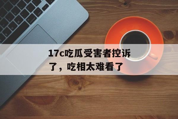 17c吃瓜受害者控诉了，吃相太难看了
