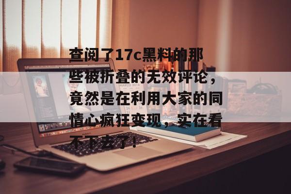 查阅了17c黑料的那些被折叠的无效评论，竟然是在利用大家的同情心疯狂变现，实在看不下去了！