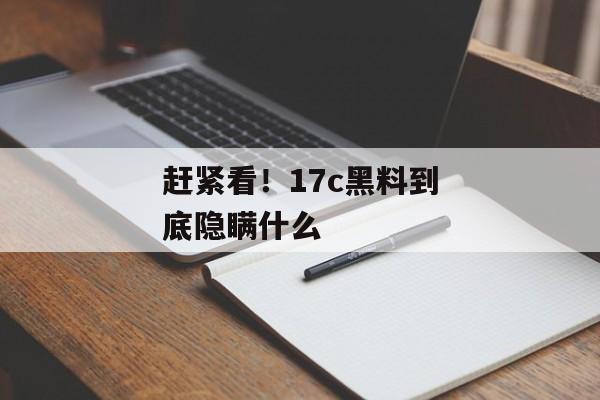 赶紧看！17c黑料到底隐瞒什么