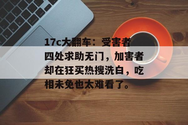 17c大翻车：受害者四处求助无门，加害者却在狂买热搜洗白，吃相未免也太难看了。