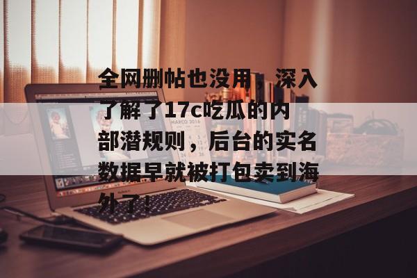 全网删帖也没用，深入了解了17c吃瓜的内部潜规则，后台的实名数据早就被打包卖到海外了！