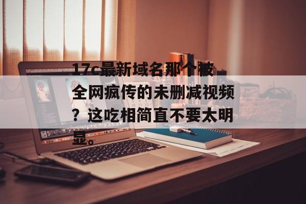 17c最新域名那个被全网疯传的未删减视频？这吃相简直不要太明显。