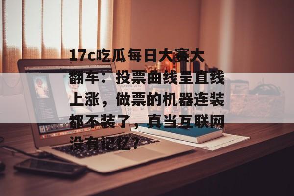 17c吃瓜每日大赛大翻车：投票曲线呈直线上涨，做票的机器连装都不装了，真当互联网没有记忆？