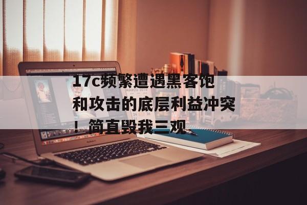 17c频繁遭遇黑客饱和攻击的底层利益冲突！简直毁我三观