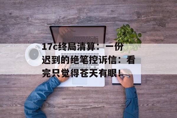 17c终局清算：一份迟到的绝笔控诉信：看完只觉得苍天有眼！