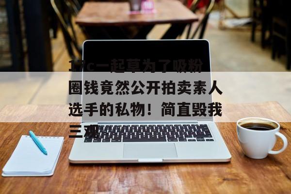 17c一起草为了吸粉圈钱竟然公开拍卖素人选手的私物！简直毁我三观
