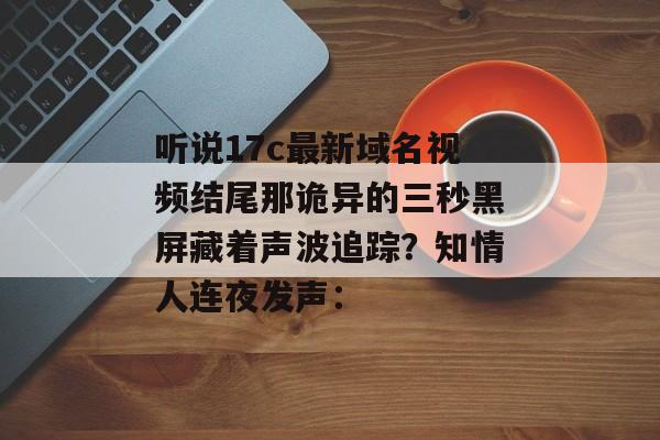 听说17c最新域名视频结尾那诡异的三秒黑屏藏着声波追踪？知情人连夜发声：