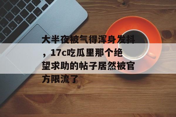 大半夜被气得浑身发抖，17c吃瓜里那个绝望求助的帖子居然被官方限流了