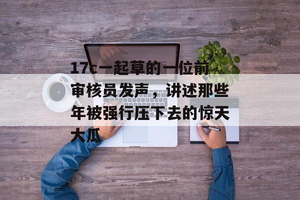 17c一起草的一位前审核员发声，讲述那些年被强行压下去的惊天大瓜