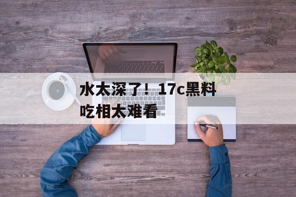 水太深了！17c黑料吃相太难看