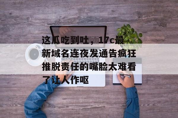这瓜吃到吐，17c最新域名连夜发通告疯狂推脱责任的嘴脸太难看了让人作呕