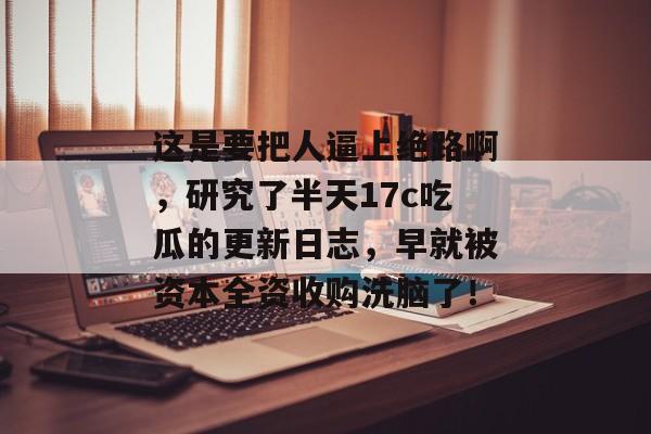这是要把人逼上绝路啊，研究了半天17c吃瓜的更新日志，早就被资本全资收购洗脑了！