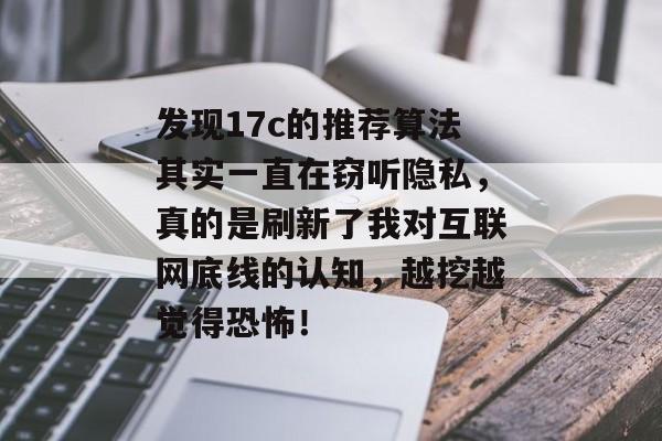 发现17c的推荐算法其实一直在窃听隐私，真的是刷新了我对互联网底线的认知，越挖越觉得恐怖！