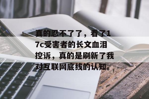 真的忍不了了，看了17c受害者的长文血泪控诉，真的是刷新了我对互联网底线的认知。