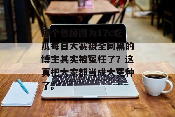 那个曾经因为17c吃瓜每日大赛被全网黑的博主其实被冤枉了？这真把大家都当成大冤种了。