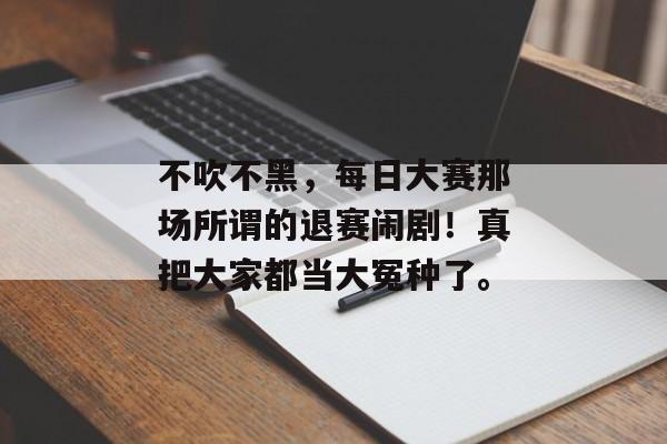 不吹不黑，每日大赛那场所谓的退赛闹剧！真把大家都当大冤种了。