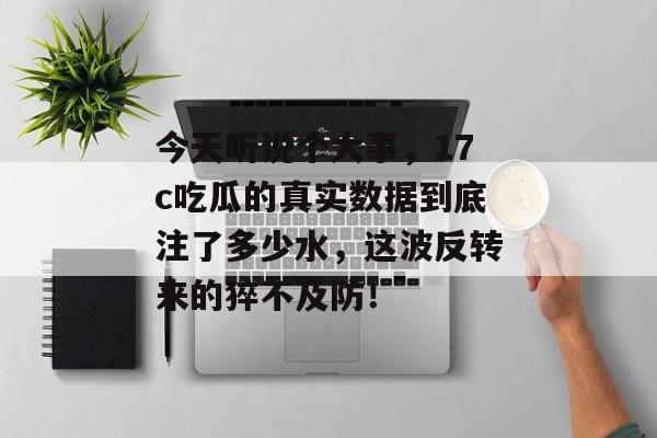 今天听说个大事，17c吃瓜的真实数据到底注了多少水，这波反转来的猝不及防！